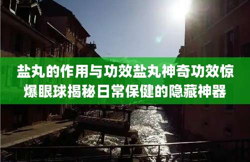 盐丸的作用与功效盐丸神奇功效惊爆眼球揭秘日常保健的隐藏神器
