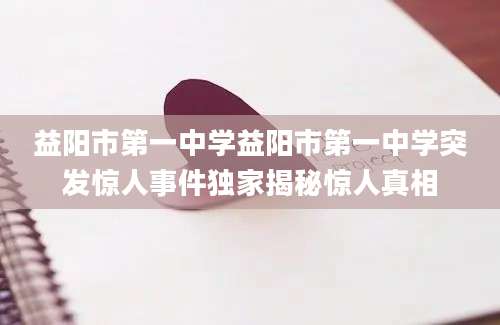 益阳市第一中学益阳市第一中学突发惊人事件独家揭秘惊人真相