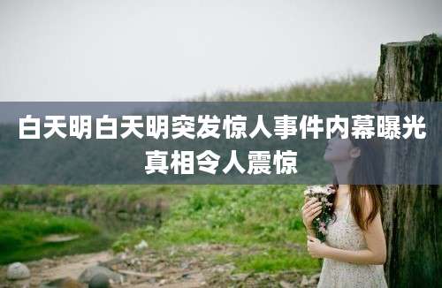 白天明白天明突发惊人事件内幕曝光真相令人震惊