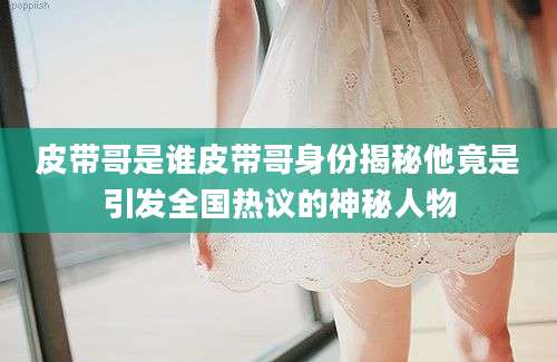 皮带哥是谁皮带哥身份揭秘他竟是引发全国热议的神秘人物