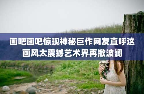 画吧画吧惊现神秘巨作网友直呼这画风太震撼艺术界再掀波澜
