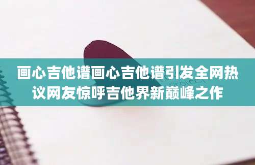 画心吉他谱画心吉他谱引发全网热议网友惊呼吉他界新巅峰之作