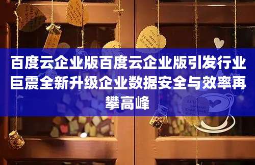 百度云企业版百度云企业版引发行业巨震全新升级企业数据安全与效率再攀高峰