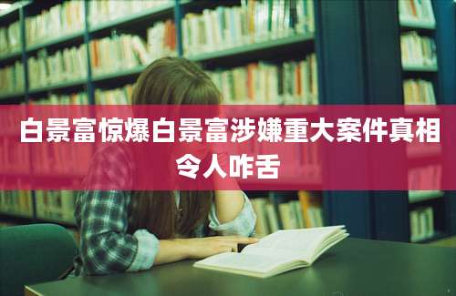 白景富惊爆白景富涉嫌重大案件真相令人咋舌