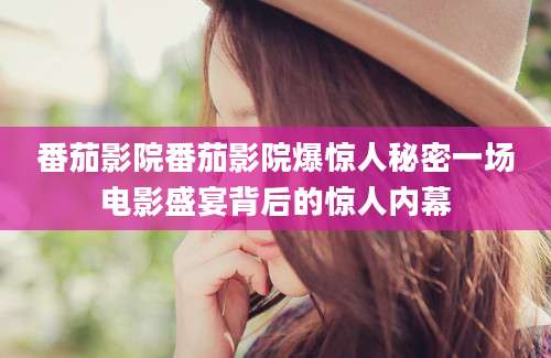 番茄影院番茄影院爆惊人秘密一场电影盛宴背后的惊人内幕