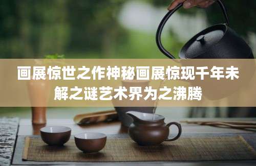 画展惊世之作神秘画展惊现千年未解之谜艺术界为之沸腾