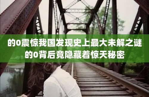 的0震惊我国发现史上最大未解之谜的0背后竟隐藏着惊天秘密