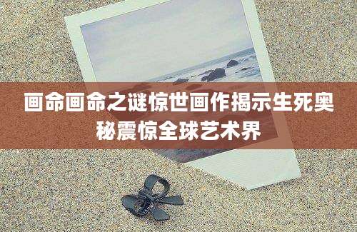 画命画命之谜惊世画作揭示生死奥秘震惊全球艺术界