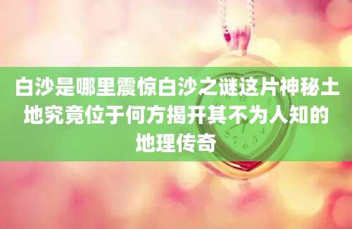 白沙是哪里震惊白沙之谜这片神秘土地究竟位于何方揭开其不为人知的地理传奇