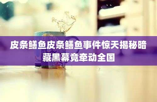 皮条鳝鱼皮条鳝鱼事件惊天揭秘暗藏黑幕竟牵动全国