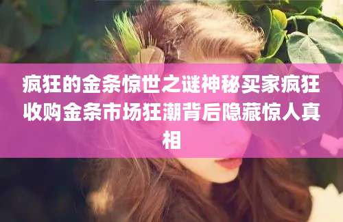 疯狂的金条惊世之谜神秘买家疯狂收购金条市场狂潮背后隐藏惊人真相