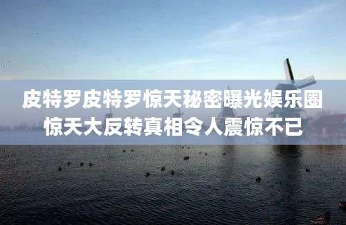 皮特罗皮特罗惊天秘密曝光娱乐圈惊天大反转真相令人震惊不已