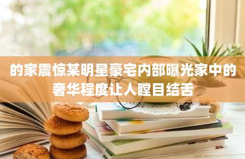 的家震惊某明星豪宅内部曝光家中的奢华程度让人瞠目结舌