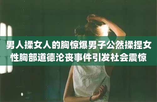 男人揉女人的胸惊爆男子公然揉捏女性胸部道德沦丧事件引发社会震惊