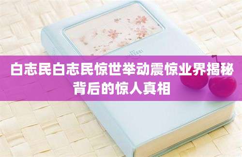 白志民白志民惊世举动震惊业界揭秘背后的惊人真相