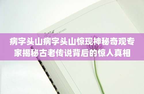 病字头山病字头山惊现神秘奇观专家揭秘古老传说背后的惊人真相