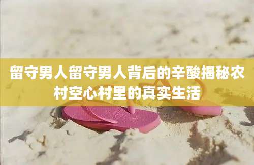 留守男人留守男人背后的辛酸揭秘农村空心村里的真实生活