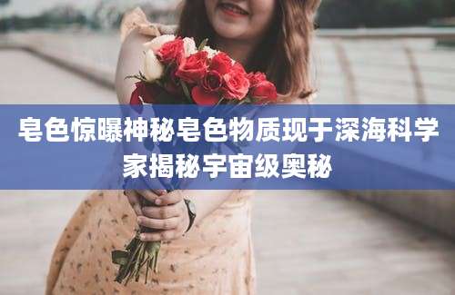 皂色惊曝神秘皂色物质现于深海科学家揭秘宇宙级奥秘
