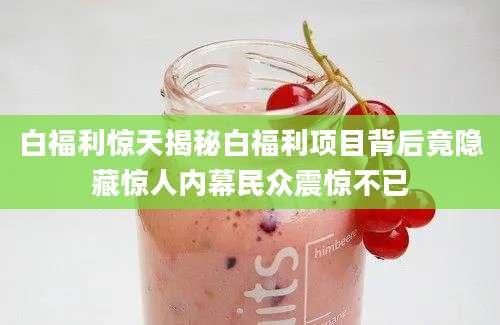 白福利惊天揭秘白福利项目背后竟隐藏惊人内幕民众震惊不已