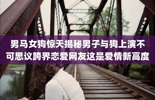 男马女狗惊天揭秘男子与狗上演不可思议跨界恋爱网友这是爱情新高度