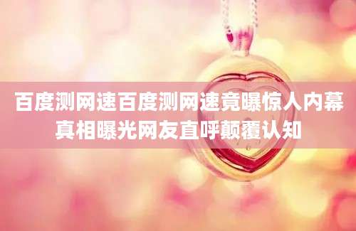 百度测网速百度测网速竟曝惊人内幕真相曝光网友直呼颠覆认知