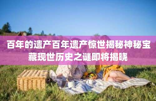 百年的遗产百年遗产惊世揭秘神秘宝藏现世历史之谜即将揭晓