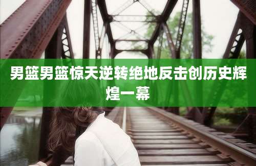 男篮男篮惊天逆转绝地反击创历史辉煌一幕