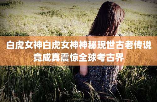 白虎女神白虎女神神秘现世古老传说竟成真震惊全球考古界