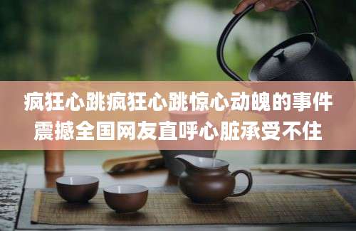 疯狂心跳疯狂心跳惊心动魄的事件震撼全国网友直呼心脏承受不住