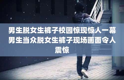 男生脱女生裤子校园惊现惊人一幕男生当众脱女生裤子现场画面令人震惊