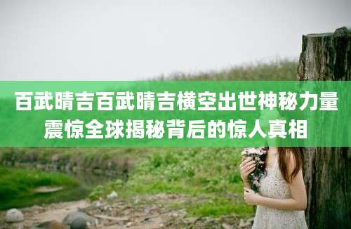 百武晴吉百武晴吉横空出世神秘力量震惊全球揭秘背后的惊人真相