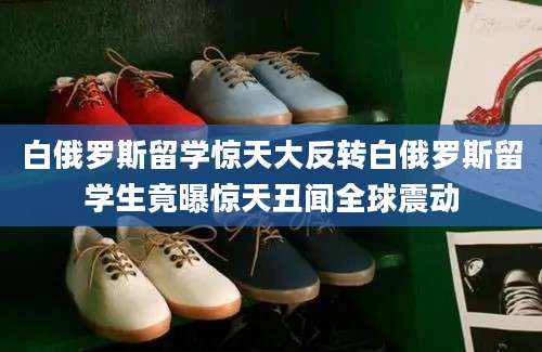 白俄罗斯留学惊天大反转白俄罗斯留学生竟曝惊天丑闻全球震动