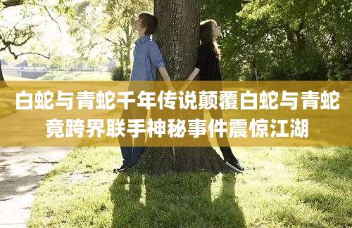 白蛇与青蛇千年传说颠覆白蛇与青蛇竟跨界联手神秘事件震惊江湖
