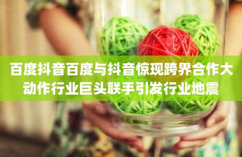 百度抖音百度与抖音惊现跨界合作大动作行业巨头联手引发行业地震