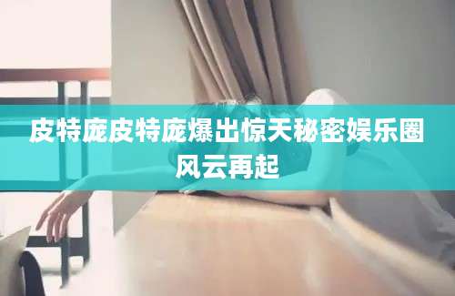 皮特庞皮特庞爆出惊天秘密娱乐圈风云再起