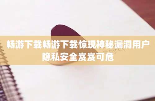 畅游下载畅游下载惊现神秘漏洞用户隐私安全岌岌可危