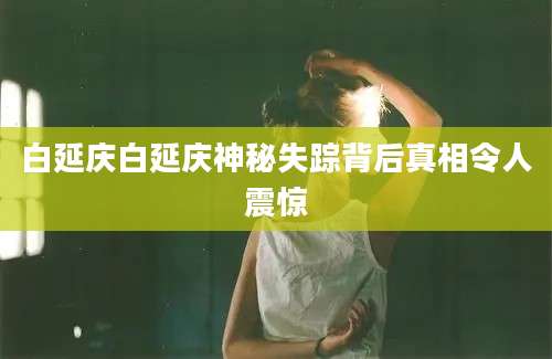 白延庆白延庆神秘失踪背后真相令人震惊