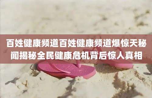 百姓健康频道百姓健康频道爆惊天秘闻揭秘全民健康危机背后惊人真相