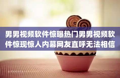 男男视频软件惊曝热门男男视频软件惊现惊人内幕网友直呼无法相信