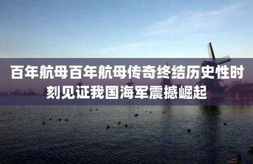 百年航母百年航母传奇终结历史性时刻见证我国海军震撼崛起