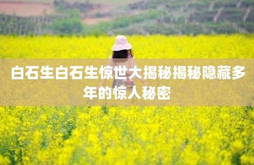白石生白石生惊世大揭秘揭秘隐藏多年的惊人秘密