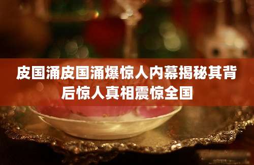 皮国涌皮国涌爆惊人内幕揭秘其背后惊人真相震惊全国