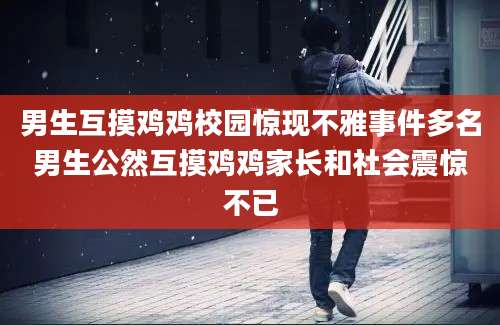 男生互摸鸡鸡校园惊现不雅事件多名男生公然互摸鸡鸡家长和社会震惊不已