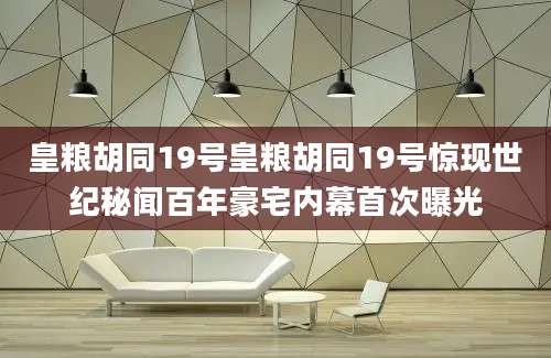 皇粮胡同19号皇粮胡同19号惊现世纪秘闻百年豪宅内幕首次曝光