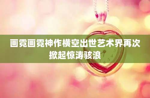 画霓画霓神作横空出世艺术界再次掀起惊涛骇浪
