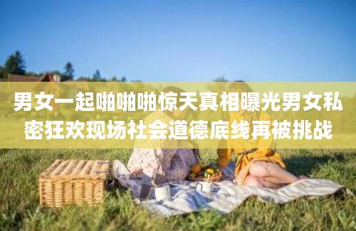 男女一起啪啪啪惊天真相曝光男女私密狂欢现场社会道德底线再被挑战