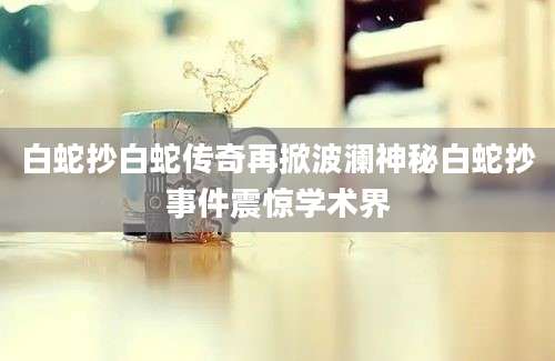 白蛇抄白蛇传奇再掀波澜神秘白蛇抄事件震惊学术界