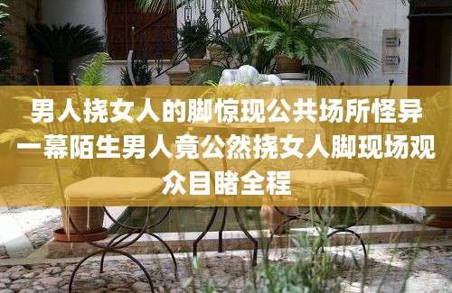 男人挠女人的脚惊现公共场所怪异一幕陌生男人竟公然挠女人脚现场观众目睹全程