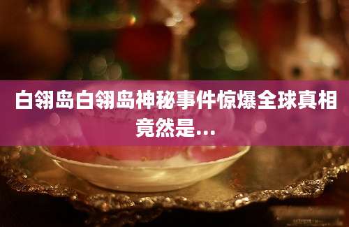 白翎岛白翎岛神秘事件惊爆全球真相竟然是...