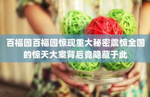 百福园百福园惊现重大秘密震惊全国的惊天大案背后竟隐藏于此